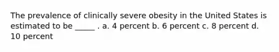 The prevalence of clinically severe obesity in the United States is estimated to be _____ . a. 4 percent b. 6 percent c. 8 percent d. 10 percent