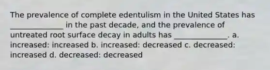 The prevalence of complete edentulism in the United States has ______________ in the past decade, and the prevalence of untreated root surface decay in adults has ______________. a. increased: increased b. increased: decreased c. decreased: increased d. decreased: decreased