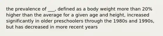 the prevalence of ___, defined as a body weight more than 20% higher than the average for a given age and height, increased significantly in older preschoolers through the 1980s and 1990s, but has decreased in more recent years