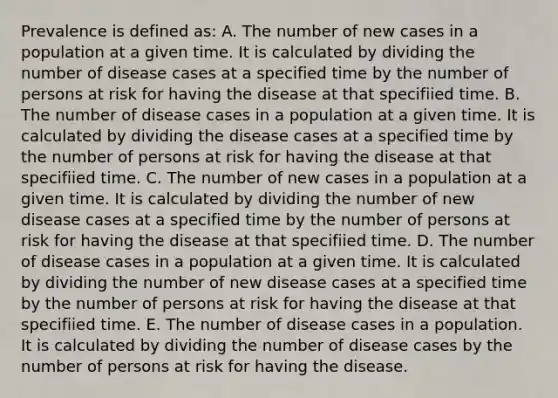 Prevalence is defined as: A. The number of new cases in a population at a given time. It is calculated by dividing the number of disease cases at a specified time by the number of persons at risk for having the disease at that specifiied time. B. The number of disease cases in a population at a given time. It is calculated by dividing the disease cases at a specified time by the number of persons at risk for having the disease at that specifiied time. C. The number of new cases in a population at a given time. It is calculated by dividing the number of new disease cases at a specified time by the number of persons at risk for having the disease at that specifiied time. D. The number of disease cases in a population at a given time. It is calculated by dividing the number of new disease cases at a specified time by the number of persons at risk for having the disease at that specifiied time. E. The number of disease cases in a population. It is calculated by dividing the number of disease cases by the number of persons at risk for having the disease.