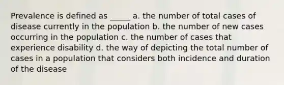 Prevalence is defined as _____ a. the number of total cases of disease currently in the population b. the number of new cases occurring in the population c. the number of cases that experience disability d. the way of depicting the total number of cases in a population that considers both incidence and duration of the disease