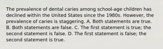 The prevalence of dental caries among school-age children has declined within the United States since the 1980s. However, the prevalence of caries is staggering. A. Both statements are true. B. Both statements are false. C. The first statement is true; the second statement is false. D. The first statement is false; the second statement is true.