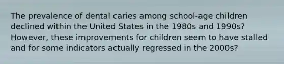 The prevalence of dental caries among school-age children declined within the United States in the 1980s and 1990s? However, these improvements for children seem to have stalled and for some indicators actually regressed in the 2000s?