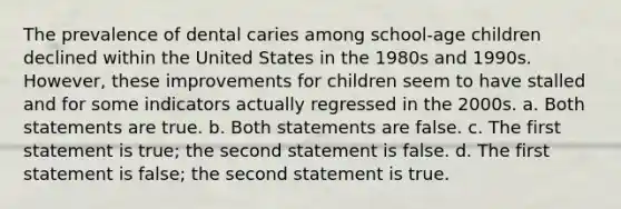 The prevalence of dental caries among school-age children declined within the United States in the 1980s and 1990s. However, these improvements for children seem to have stalled and for some indicators actually regressed in the 2000s. a. Both statements are true. b. Both statements are false. c. The first statement is true; the second statement is false. d. The first statement is false; the second statement is true.