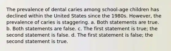 The prevalence of dental caries among school-age children has declined within the United States since the 1980s. However, the prevalence of caries is staggering. a. Both statements are true. b. Both statements are false. c. The first statement is true; the second statement is false. d. The first statement is false; the second statement is true.