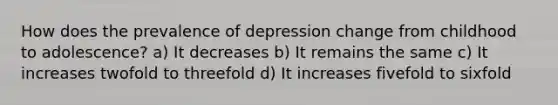 How does the prevalence of depression change from childhood to adolescence? a) It decreases b) It remains the same c) It increases twofold to threefold d) It increases fivefold to sixfold