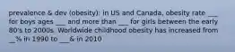 prevalence & dev (obesity): in US and Canada, obesity rate ___ for boys ages ___ and more than ___ for girls between the early 80's to 2000s. Worldwide childhood obesity has increased from __% in 1990 to ___& in 2010