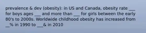 prevalence & dev (obesity): in US and Canada, obesity rate ___ for boys ages ___ and more than ___ for girls between the early 80's to 2000s. Worldwide childhood obesity has increased from __% in 1990 to ___& in 2010