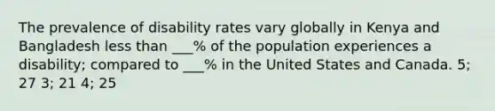 The prevalence of disability rates vary globally in Kenya and Bangladesh less than ___% of the population experiences a disability; compared to ___% in the United States and Canada. 5; 27 3; 21 4; 25