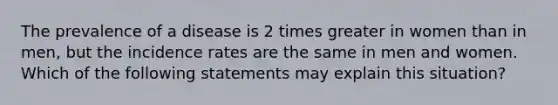 The prevalence of a disease is 2 times greater in women than in men, but the incidence rates are the same in men and women. Which of the following statements may explain this situation?