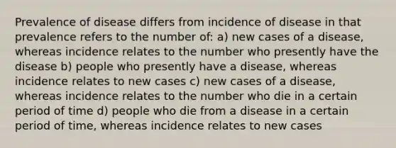 Prevalence of disease differs from incidence of disease in that prevalence refers to the number of: a) new cases of a disease, whereas incidence relates to the number who presently have the disease b) people who presently have a disease, whereas incidence relates to new cases c) new cases of a disease, whereas incidence relates to the number who die in a certain period of time d) people who die from a disease in a certain period of time, whereas incidence relates to new cases