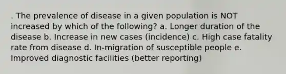 . The prevalence of disease in a given population is NOT increased by which of the following? a. Longer duration of the disease b. Increase in new cases (incidence) c. High case fatality rate from disease d. In-migration of susceptible people e. Improved diagnostic facilities (better reporting)