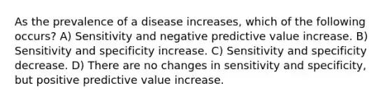 As the prevalence of a disease increases, which of the following occurs? A) Sensitivity and negative predictive value increase. B) Sensitivity and specificity increase. C) Sensitivity and specificity decrease. D) There are no changes in sensitivity and specificity, but positive predictive value increase.