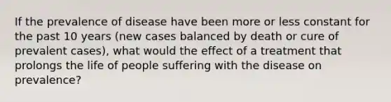 If the prevalence of disease have been more or less constant for the past 10 years (new cases balanced by death or cure of prevalent cases), what would the effect of a treatment that prolongs the life of people suffering with the disease on prevalence?