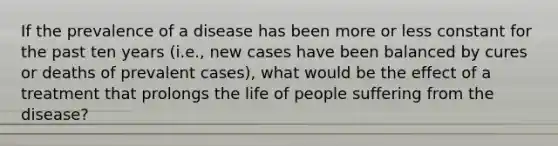 If the prevalence of a disease has been more or less constant for the past ten years (i.e., new cases have been balanced by cures or deaths of prevalent cases), what would be the effect of a treatment that prolongs the life of people suffering from the disease?