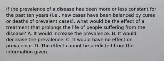 If the prevalence of a disease has been more or less constant for the past ten years (i.e., new cases have been balanced by cures or deaths of prevalent cases), what would be the effect of a treatment that prolongs the life of people suffering from the disease? A. It would increase the prevalence. B. It would decrease the prevalence. C. It would have no effect on prevalence. D. The effect cannot be predicted from the information given.