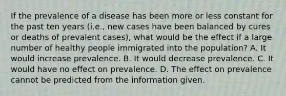 If the prevalence of a disease has been more or less constant for the past ten years (i.e., new cases have been balanced by cures or deaths of prevalent cases), what would be the effect if a large number of healthy people immigrated into the population? A. It would increase prevalence. B. It would decrease prevalence. C. It would have no effect on prevalence. D. The effect on prevalence cannot be predicted from the information given.