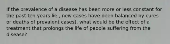 If the prevalence of a disease has been more or less constant for the past ten years lie., new cases have been balanced by cures or deaths of prevalent cases), what would be the effect of a treatment that prolongs the life of people suffering from the disease?