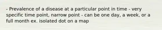 - Prevalence of a disease at a particular point in time - very specific time point, narrow point - can be one day, a week, or a full month ex. isolated dot on a map