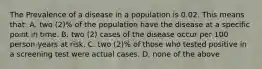 The Prevalence of a disease in a population is 0.02. This means that: A. two (2)% of the population have the disease at a specific point in time. B. two (2) cases of the disease occur per 100 person-years at risk. C. two (2)% of those who tested positive in a screening test were actual cases. D. none of the above