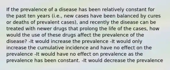 If the prevalence of a disease has been relatively constant for the past ten years (i.e., new cases have been balanced by cures or deaths of prevalent cases), and recently the disease can be treated with newer drugs that prolong the life of the cases, how would the use of these drugs affect the prevalence of the disease? -It would increase the prevalence -It would only increase the cumulative incidence and have no effect on the prevalence -It would have no effect on prevalence as the prevalence has been constant. -It would decrease the prevalence