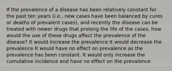 If the prevalence of a disease has been relatively constant for the past ten years (i.e., new cases have been balanced by cures or deaths of prevalent cases), and recently the disease can be treated with newer drugs that prolong the life of the cases, how would the use of these drugs affect the prevalence of the disease? It would increase the prevalence It would decrease the prevalence It would have no effect on prevalence as the prevalence has been constant. It would only increase the cumulative incidence and have no effect on the prevalence