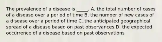 The prevalence of a disease is _____. A. the total number of cases of a disease over a period of time B. the number of new cases of a disease over a period of time C. the anticipated geographical spread of a disease based on past observances D. the expected occurrence of a disease based on past observations