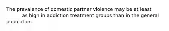 The prevalence of domestic partner violence may be at least ______ as high in addiction treatment groups than in the general population.