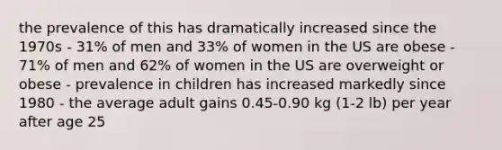 the prevalence of this has dramatically increased since the 1970s - 31% of men and 33% of women in the US are obese - 71% of men and 62% of women in the US are overweight or obese - prevalence in children has increased markedly since 1980 - the average adult gains 0.45-0.90 kg (1-2 lb) per year after age 25