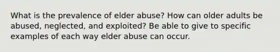 What is the prevalence of elder abuse? How can older adults be abused, neglected, and exploited? Be able to give to specific examples of each way elder abuse can occur.