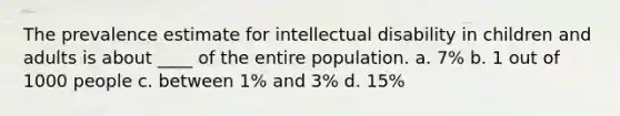 The prevalence estimate for intellectual disability in children and adults is about ____ of the entire population. a. 7% b. 1 out of 1000 people c. between 1% and 3% d. 15%