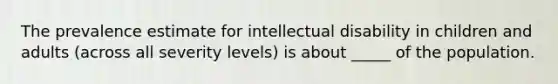 The prevalence estimate for intellectual disability in children and adults (across all severity levels) is about _____ of the population.