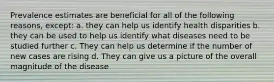 Prevalence estimates are beneficial for all of the following reasons, except: a. they can help us identify health disparities b. they can be used to help us identify what diseases need to be studied further c. They can help us determine if the number of new cases are rising d. They can give us a picture of the overall magnitude of the disease