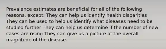 Prevalence estimates are beneficial for all of the following reasons, except: They can help us identify health disparities They can be used to help us identify what diseases need to be studied further They can help us determine if the number of new cases are rising They can give us a picture of the overall magnitude of the disease