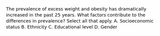 The prevalence of excess weight and obesity has dramatically increased in the past 25 years. What factors contribute to the differences in prevalence? Select all that apply. A. Socioeconomic status B. Ethnicity C. Educational level D. Gender