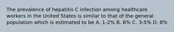 The prevalence of hepatitis C infection among healthcare workers in the United States is similar to that of the general population which is estimated to be A. 1-2% B. 6% C. 3-5% D. 8%