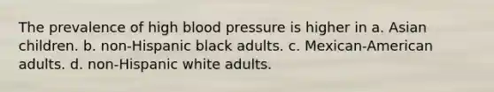 The prevalence of high blood pressure is higher in a. Asian children. b. non-Hispanic black adults. c. Mexican-American adults. d. non-Hispanic white adults.