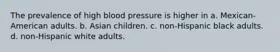 The prevalence of high blood pressure is higher in a. Mexican-American adults. b. Asian children. c. non-Hispanic black adults. d. non-Hispanic white adults.