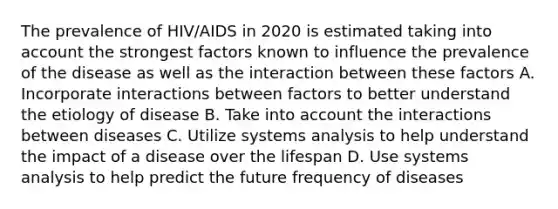 The prevalence of HIV/AIDS in 2020 is estimated taking into account the strongest factors known to influence the prevalence of the disease as well as the interaction between these factors A. Incorporate interactions between factors to better understand the etiology of disease B. Take into account the interactions between diseases C. Utilize systems analysis to help understand the impact of a disease over the lifespan D. Use systems analysis to help predict the future frequency of diseases