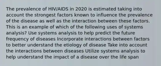 The prevalence of HIV/AIDS in 2020 is estimated taking into account the strongest factors known to influence the prevalence of the disease as well as the interaction between these factors. This is an example of which of the following uses of systems analysis? Use systems analysis to help predict the future frequency of diseases Incorporate interactions between factors to better understand the etiology of disease Take into account the interactions between diseases Utilize systems analysis to help understand the impact of a disease over the life span