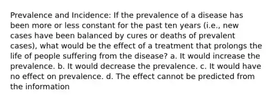 Prevalence and Incidence: If the prevalence of a disease has been more or less constant for the past ten years (i.e., new cases have been balanced by cures or deaths of prevalent cases), what would be the effect of a treatment that prolongs the life of people suffering from the disease? a. It would increase the prevalence. b. It would decrease the prevalence. c. It would have no effect on prevalence. d. The effect cannot be predicted from the information