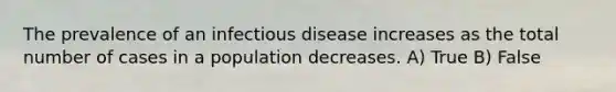 The prevalence of an infectious disease increases as the total number of cases in a population decreases. A) True B) False