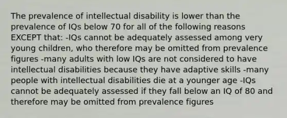 The prevalence of intellectual disability is lower than the prevalence of IQs below 70 for all of the following reasons EXCEPT that: -IQs cannot be adequately assessed among very young children, who therefore may be omitted from prevalence figures -many adults with low IQs are not considered to have intellectual disabilities because they have adaptive skills -many people with intellectual disabilities die at a younger age -IQs cannot be adequately assessed if they fall below an IQ of 80 and therefore may be omitted from prevalence figures