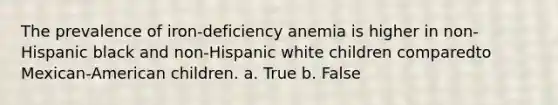 The prevalence of iron-deficiency anemia is higher in non-Hispanic black and non-Hispanic white children comparedto Mexican-American children. a. True b. False