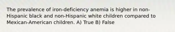 The prevalence of iron-deficiency anemia is higher in non-Hispanic black and non-Hispanic white children compared to Mexican-American children. A) True B) False