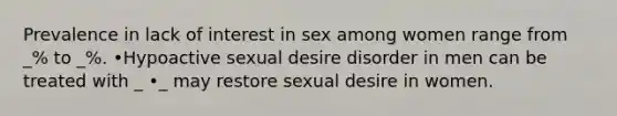 Prevalence in lack of interest in sex among women range from _% to _%. •Hypoactive sexual desire disorder in men can be treated with _ •_ may restore sexual desire in women.