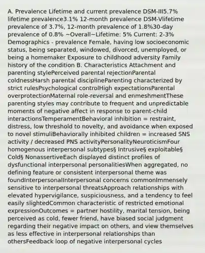 A. Prevalence Lifetime and current prevalence DSM-III5.7% lifetime prevalence3.1% 12-month prevalence DSM-Vlifetime prevalence of 3.7%, 12-month prevalence of 1.8%30-day prevalence of 0.8% ~Overall~Lifetime: 5% Current: 2-3% Demographics - prevalence Female, having low socioeconomic status, being separated, windowed, divorced, unemployed, or being a homemaker Exposure to childhood adversity Family history of the condition B. Characteristics Attachment and parenting stylePerceived parental rejectionParental coldnessHarsh parental disciplineParenting characterized by strict rulesPsychological controlHigh expectationsParental overprotectionMaternal role-reversal and enmeshmentThese parenting styles may contribute to frequent and unpredictable moments of negative affect in response to parent-child interactionsTemperamentBehavioral inhibition = restraint, distress, low threshold to novelty, and avoidance when exposed to novel stimuliBehaviorally inhibited children = increased SNS activity / decreased PNS activityPersonalityNeuroticismFour homogenous interpersonal subtypes§ Intrusive§ exploitable§ Cold§ NonassertiveEach displayed distinct profiles of dysfunctional interpersonal personalitiesWhen aggregated, no defining feature or consistent interpersonal theme was foundInterpersonalInterpersonal concerns commonImmensely sensitive to interpersonal threatsApproach relationships with elevated hypervigilance, suspiciousness, and a tendency to feel easily slightedCommon characteristic of restricted emotional expressionOutcomes = partner hostility, marital tension, being perceived as cold, fewer friend, have biased social judgment regarding their negative impact on others, and view themselves as less effective in interpersonal relationships than othersFeedback loop of negative interpersonal cycles