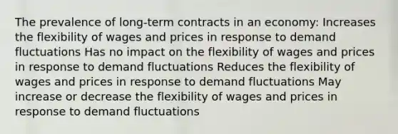 The prevalence of long-term contracts in an economy: Increases the flexibility of wages and prices in response to demand fluctuations Has no impact on the flexibility of wages and prices in response to demand fluctuations Reduces the flexibility of wages and prices in response to demand fluctuations May increase or decrease the flexibility of wages and prices in response to demand fluctuations