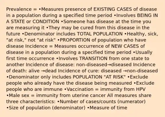 Prevalence = •Measures presence of EXISTING CASES of disease in a population during a specified time period •Involves BEING IN A STATE or CONDITION •Someone has disease at the time you are measuring it •They may be cured from this disease in the future •Denominator includes TOTAL POPULATION •Healthy, sick, "at risk," not "at risk" •PROPORTION of population who have disease Incidence = Measures occurrence of NEW CASES of disease in a population during a specified time period •Usually first time occurrence •Involves TRANSITION from one state to another Incidence of disease: non-diseased→diseased Incidence of death: alive →dead Incidence of cure: diseased →non-diseased •Denominator only includes POPULATION "AT RISK" •Exclude people who already have the disease being measured •Exclude people who are immune •Vaccination = immunity from HPV •Male sex = immunity from uterine cancer All measures share three characteristics: •Number of cases/counts (numerator) •Size of population (denominator) •Measure of time