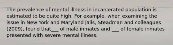 The prevalence of mental illness in incarcerated population is estimated to be quite high. For example, when examining the issue in New York and Maryland jails, Steadman and colleagues (2009), found that___ of male inmates and ___ of female inmates presented with severe mental illness.